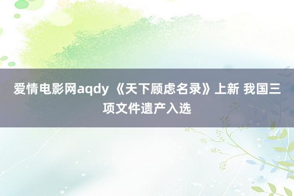 爱情电影网aqdy 《天下顾虑名录》上新 我国三项文件遗产入选