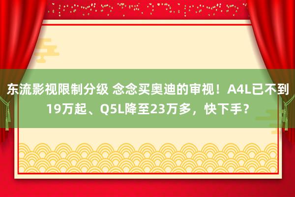 东流影视限制分级 念念买奥迪的审视！A4L已不到19万起、Q5L降至23万多，快下手？