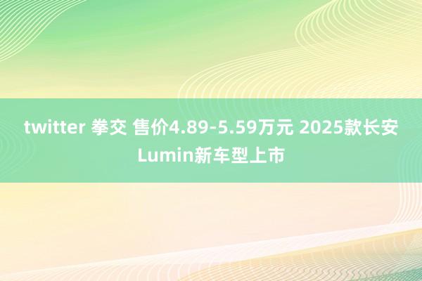 twitter 拳交 售价4.89-5.59万元 2025款长安Lumin新车型上市