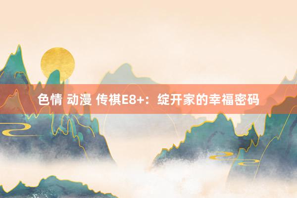 色情 动漫 传祺E8+：绽开家的幸福密码