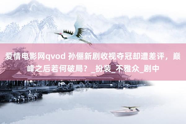爱情电影网qvod 孙俪新剧收视夺冠却遭差评，巅峰之后若何破局？_扮装_不雅众_剧中