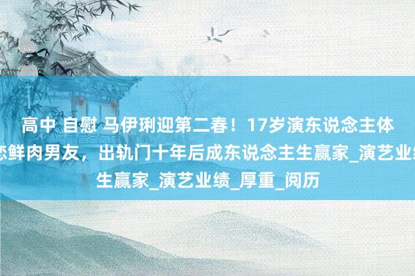 高中 自慰 马伊琍迎第二春！17岁演东说念主体模特、47岁恋鲜肉男友，出轨门十年后成东说念主生赢家_演艺业绩_厚重_阅历