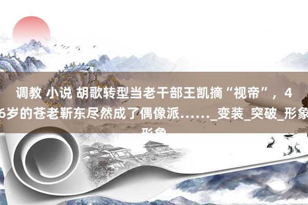 调教 小说 胡歌转型当老干部王凯摘“视帝”，46岁的苍老靳东尽然成了偶像派……_变装_突破_形象