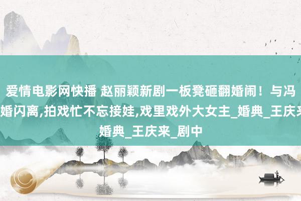 爱情电影网快播 赵丽颖新剧一板凳砸翻婚闹！与冯绍峰闪婚闪离，拍戏忙不忘接娃，戏里戏外大女主_婚典_王庆来_剧中