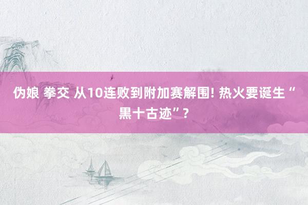 伪娘 拳交 从10连败到附加赛解围! 热火要诞生“黒十古迹”?