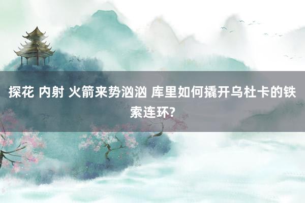 探花 内射 火箭来势汹汹 库里如何撬开乌杜卡的铁索连环?