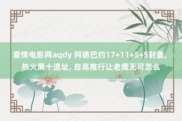 爱情电影网aqdy 阿德巴约17+11+5+5封盖， 热火黑十遗址， 自高推行让老鹰无可怎么