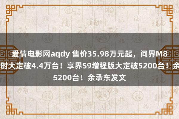 爱情电影网aqdy 售价35.98万元起，问界M8上市72小时大定破4.4万台！享界S9增程版大定破5200台！余承东发文