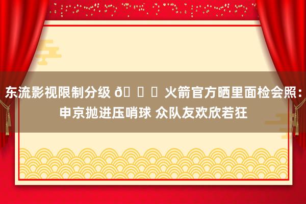 东流影视限制分级 🚀火箭官方晒里面检会照：申京抛进压哨球 众队友欢欣若狂