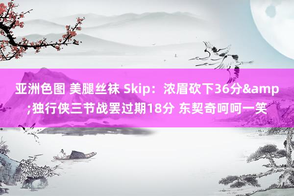 亚洲色图 美腿丝袜 Skip：浓眉砍下36分&独行侠三节战罢过期18分 东契奇呵呵一笑
