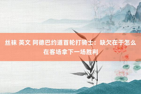 丝袜 英文 阿德巴约道首轮打骑士：缺欠在于怎么在客场拿下一场胜利