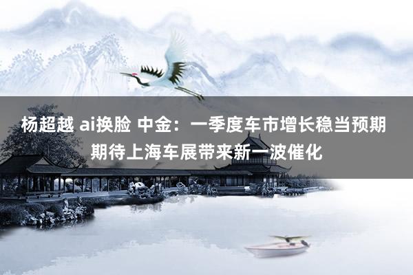 杨超越 ai换脸 中金：一季度车市增长稳当预期 期待上海车展带来新一波催化