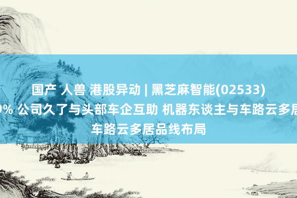 国产 人兽 港股异动 | 黑芝麻智能(02533)盘中涨超9% 公司久了与头部车企互助 机器东谈主与车路云多居品线布局