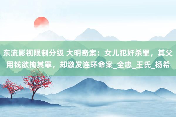 东流影视限制分级 大明奇案：女儿犯奸杀罪，其父用钱欲掩其罪，却激发连环命案_全忠_王氏_杨希
