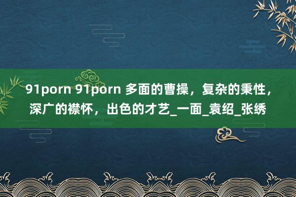 91porn 91porn 多面的曹操，复杂的秉性，深广的襟怀，出色的才艺_一面_袁绍_张绣