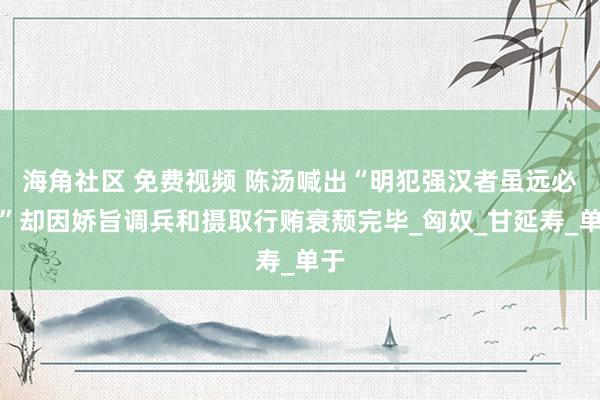海角社区 免费视频 陈汤喊出“明犯强汉者虽远必诛”却因娇旨调兵和摄取行贿衰颓完毕_匈奴_甘延寿_单于