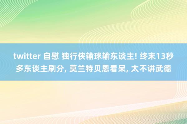 twitter 自慰 独行侠输球输东谈主! 终末13秒多东谈主刷分， 莫兰特贝恩看呆， 太不讲武德