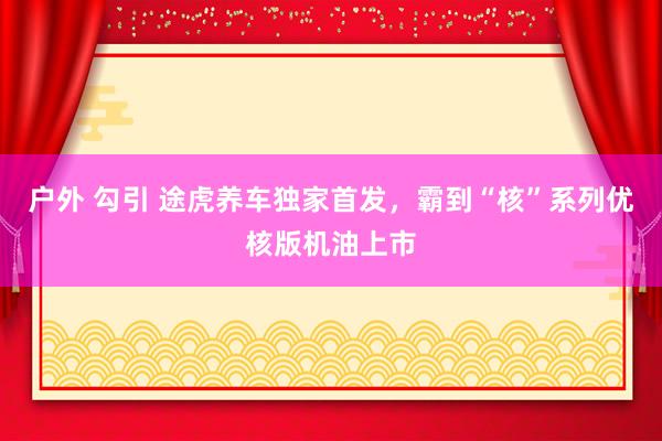户外 勾引 途虎养车独家首发，霸到“核”系列优核版机油上市