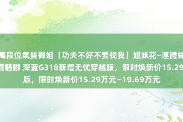 高段位氣質御姐【功夫不好不要找我】姐妹花~連體絲襪~大奶晃動~絲襪騷腳 深蓝G318新增无忧穿越版，限时焕新价15.29万元—19.69万元