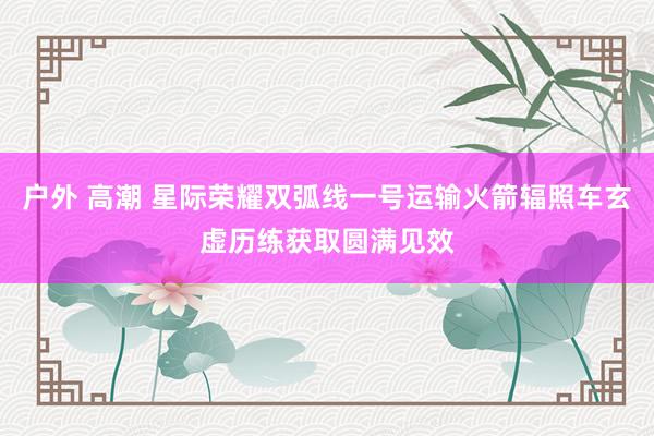 户外 高潮 星际荣耀双弧线一号运输火箭辐照车玄虚历练获取圆满见效