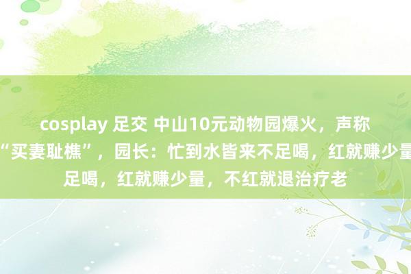 cosplay 足交 中山10元动物园爆火，声称可拍视频让一又友“买妻耻樵”，园长：忙到水皆来不足喝，红就赚少量，不红就退治疗老