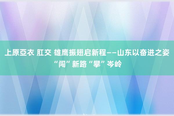 上原亞衣 肛交 雄鹰振翅启新程——山东以奋进之姿“闯”新路“攀”岑岭