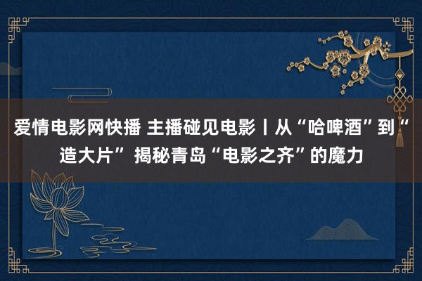 爱情电影网快播 主播碰见电影丨从“哈啤酒”到“造大片” 揭秘青岛“电影之齐”的魔力