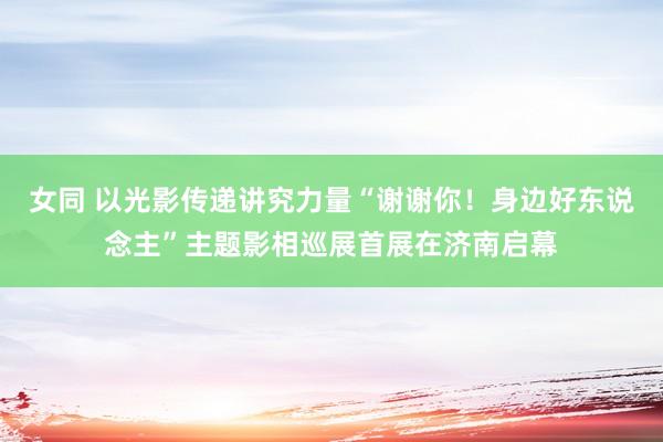 女同 以光影传递讲究力量“谢谢你！身边好东说念主”主题影相巡展首展在济南启幕