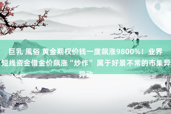 巨乳 風俗 黄金期权价钱一度飙涨9800%！业界：短线资金借金价飙涨“炒作” 属于好景不常的市集异动