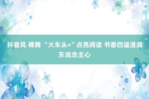 抖音风 裸舞 “火车头+”点亮阅读 书香四溢浸润东说念主心