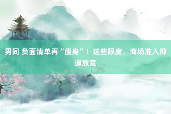 男同 负面清单再“瘦身”！这些限度，商场准入抑遏放宽