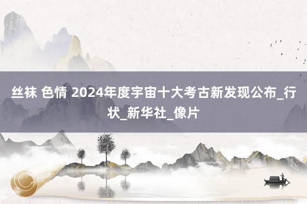 丝袜 色情 2024年度宇宙十大考古新发现公布_行状_新华社_像片