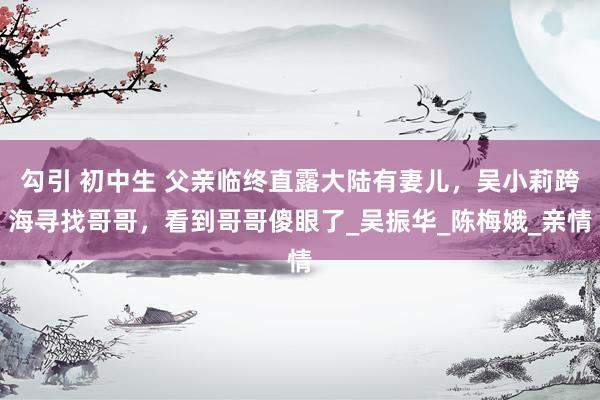 勾引 初中生 父亲临终直露大陆有妻儿，吴小莉跨海寻找哥哥，看到哥哥傻眼了_吴振华_陈梅娥_亲情