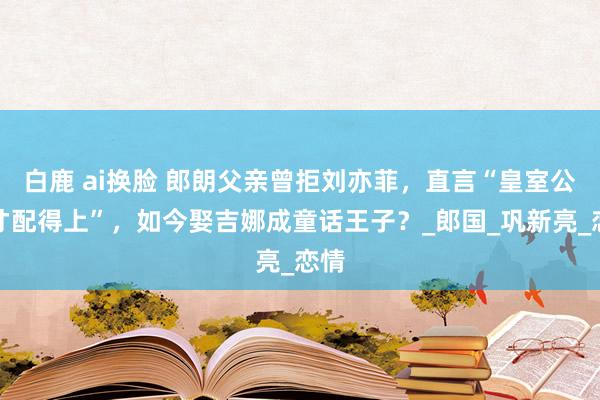 白鹿 ai换脸 郎朗父亲曾拒刘亦菲，直言“皇室公主才配得上”，如今娶吉娜成童话王子？_郎国_巩新亮_恋情