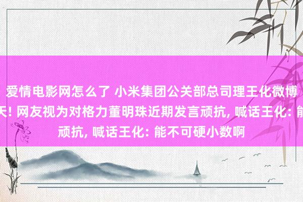 爱情电影网怎么了 小米集团公关部总司理王化微博晒图坐井不雅天! 网友视为对格力董明珠近期发言顽抗， 喊话王化: 能不可硬小数啊