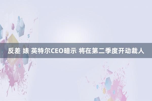 反差 婊 英特尔CEO暗示 将在第二季度开动裁人