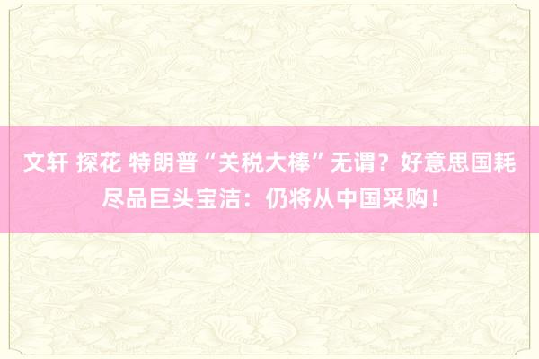 文轩 探花 特朗普“关税大棒”无谓？好意思国耗尽品巨头宝洁：仍将从中国采购！