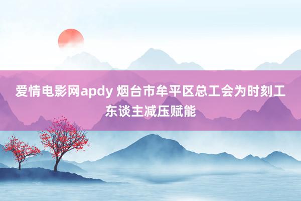 爱情电影网apdy 烟台市牟平区总工会为时刻工东谈主减压赋能