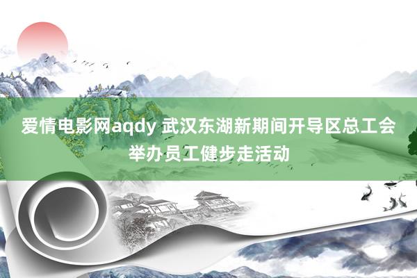 爱情电影网aqdy 武汉东湖新期间开导区总工会举办员工健步走活动