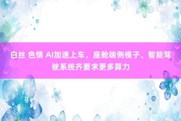 白丝 色情 AI加速上车，座舱端侧模子、智能驾驶系统齐要求更多算力