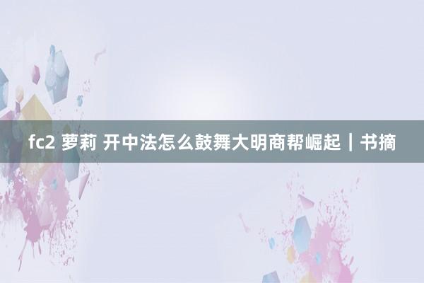 fc2 萝莉 开中法怎么鼓舞大明商帮崛起｜书摘