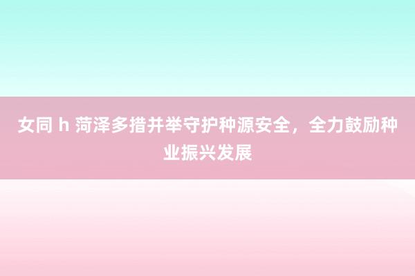 女同 h 菏泽多措并举守护种源安全，全力鼓励种业振兴发展