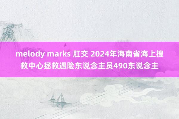 melody marks 肛交 2024年海南省海上搜救中心拯救遇险东说念主员490东说念主