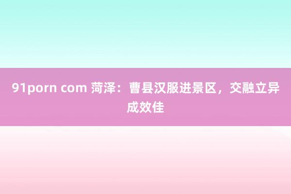 91porn com 菏泽：曹县汉服进景区，交融立异成效佳