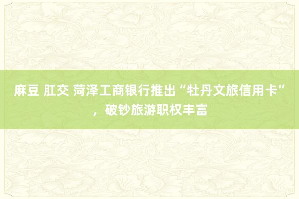 麻豆 肛交 菏泽工商银行推出“牡丹文旅信用卡”，破钞旅游职权丰富