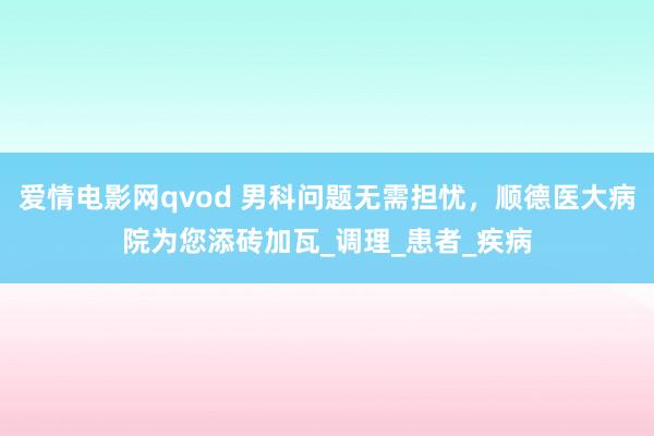爱情电影网qvod 男科问题无需担忧，顺德医大病院为您添砖加瓦_调理_患者_疾病