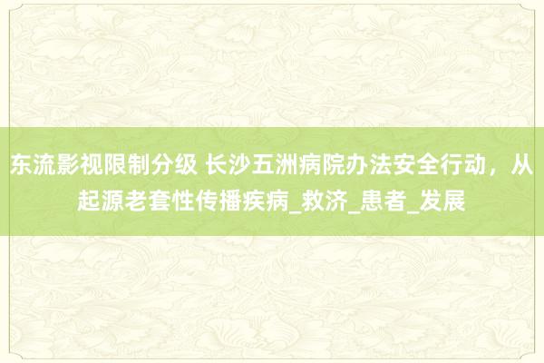 东流影视限制分级 长沙五洲病院办法安全行动，从起源老套性传播疾病_救济_患者_发展