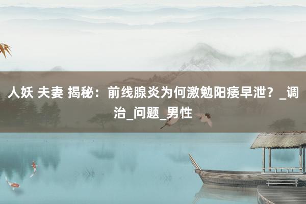 人妖 夫妻 揭秘：前线腺炎为何激勉阳痿早泄？_调治_问题_男性