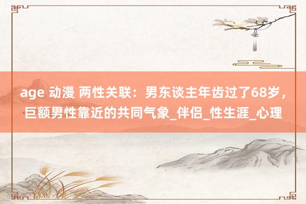 age 动漫 两性关联：男东谈主年齿过了68岁，巨额男性靠近的共同气象_伴侣_性生涯_心理