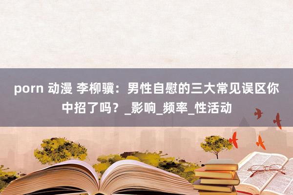 porn 动漫 李柳骥：男性自慰的三大常见误区你中招了吗？_影响_频率_性活动